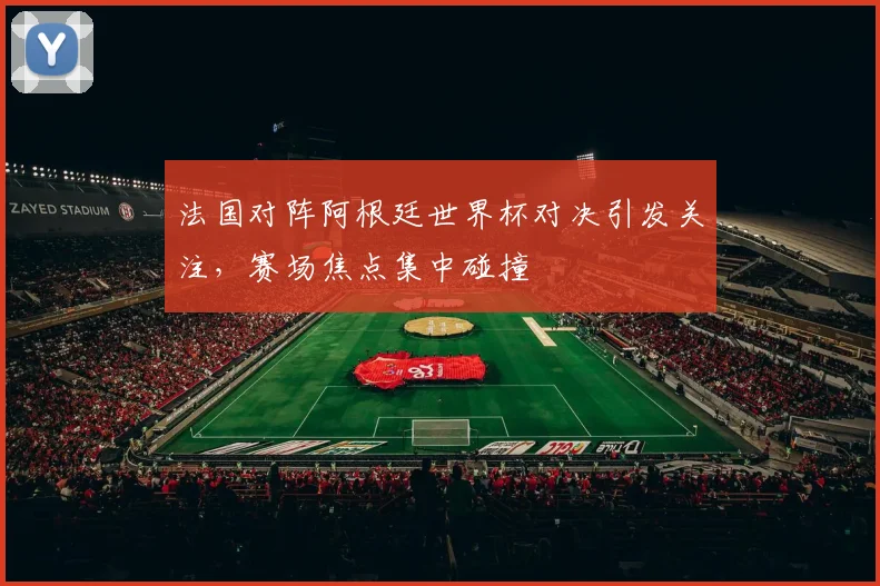 法国对阵阿根廷世界杯对决引发关注,赛场焦点集中碰撞
