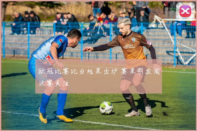 欧冠比赛比分结果出炉 赛果引发淘汰赛关注