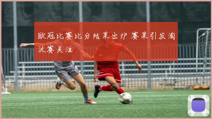 欧冠比赛比分结果出炉 赛果引发淘汰赛关注