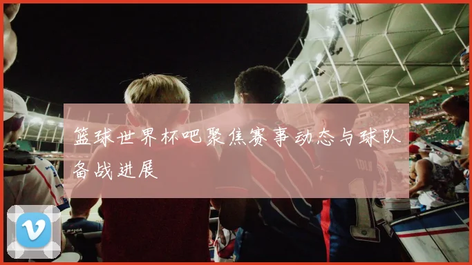 篮球世界杯吧聚焦赛事动态与球队备战进展