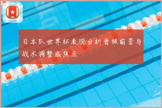日本队世界杯表现分析晋级前景与战术调整成焦点
