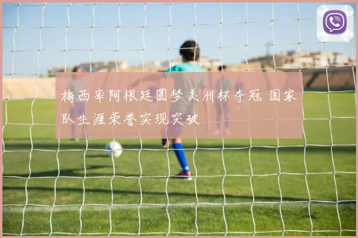 梅西率阿根廷圆梦美洲杯夺冠 国家队生涯荣誉实现突破