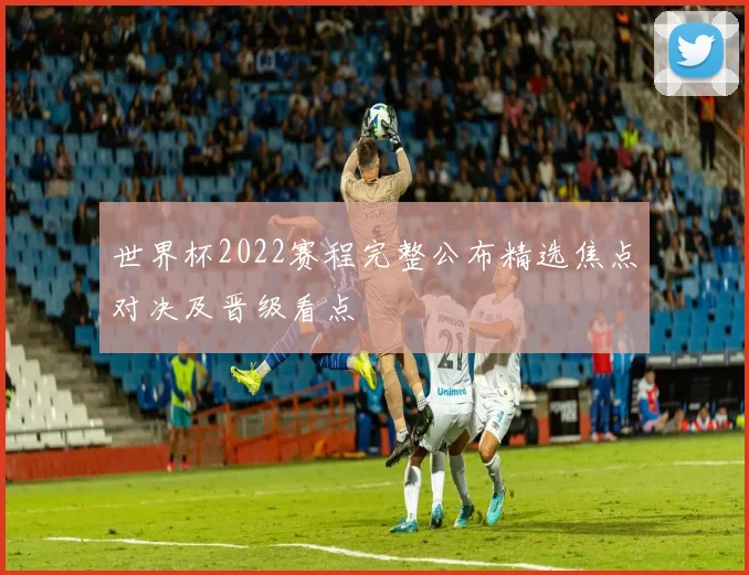 世界杯2022赛程完整公布精选焦点对决及晋级看点
