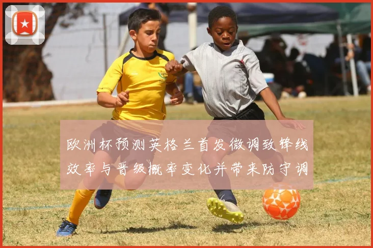 欧洲杯预测英格兰首发微调致锋线效率与晋级概率变化并带来防守调整
