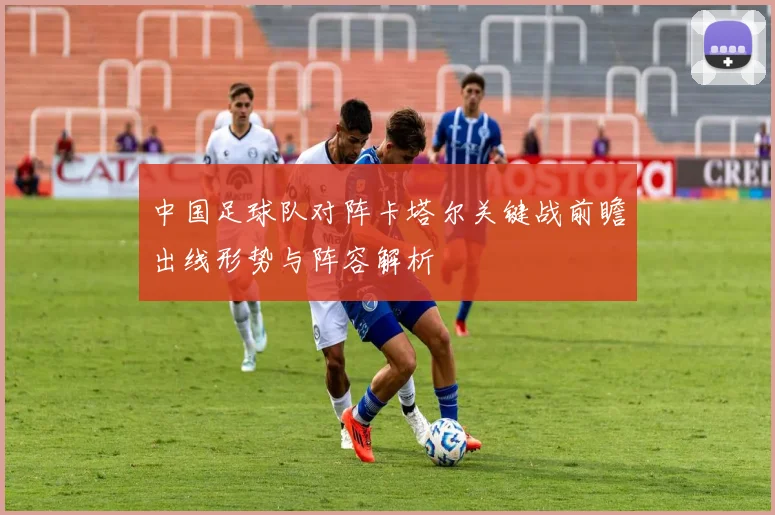 中国足球队对阵卡塔尔关键战前瞻出线形势与阵容解析