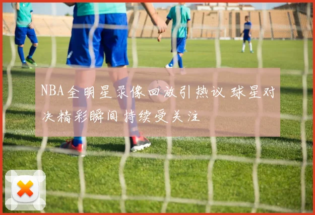 NBA全明星录像回放引热议 球星对决精彩瞬间持续受关注