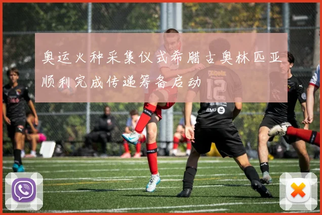 奥运火种采集仪式希腊古奥林匹亚顺利完成传递筹备启动