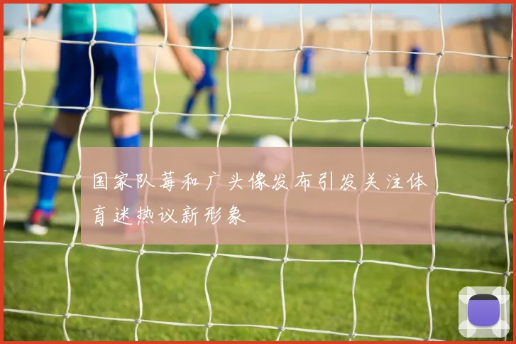 国家队莓和广头像发布引发关注体育迷热议新形象