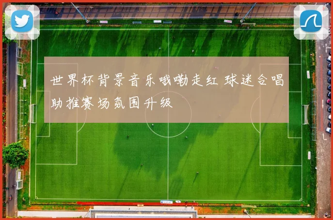 世界杯背景音乐哦嘞走红 球迷合唱助推赛场氛围升级