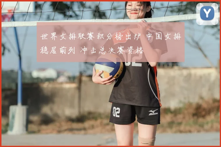 世界女排联赛积分榜出炉 中国女排稳居前列 冲击总决赛资格