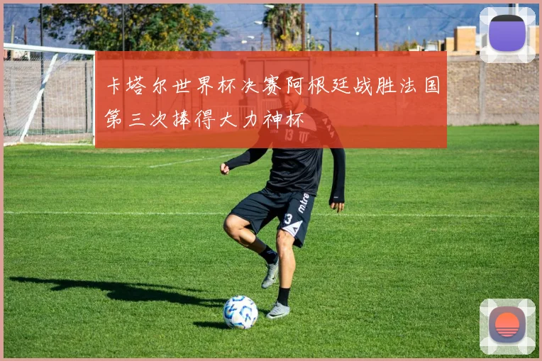 卡塔尔世界杯决赛阿根廷战胜法国第三次捧得大力神杯