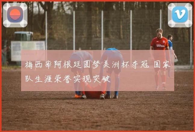 梅西率阿根廷圆梦美洲杯夺冠 国家队生涯荣誉实现突破