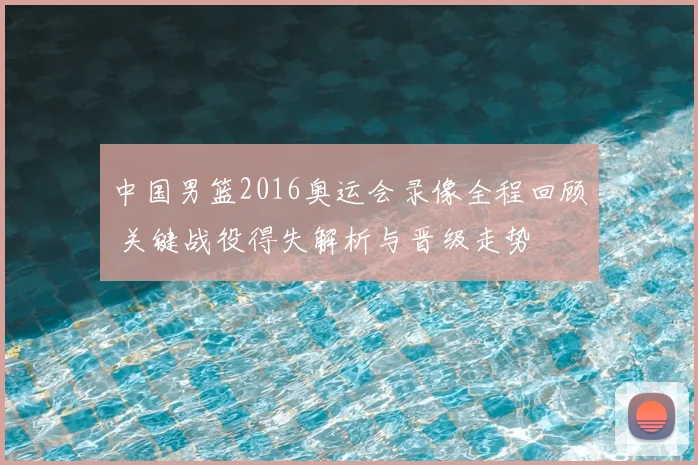 中国男篮2016奥运会录像全程回顾 关键战役得失解析与晋级走势