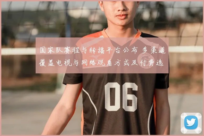 国家队赛程与转播平台公布 多渠道覆盖电视与网络观看方式及付费选项详情