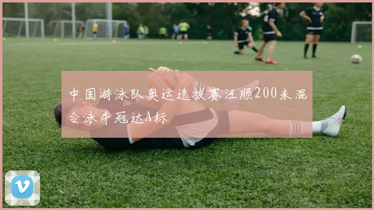 中国游泳队奥运选拔赛汪顺200米混合泳夺冠达A标