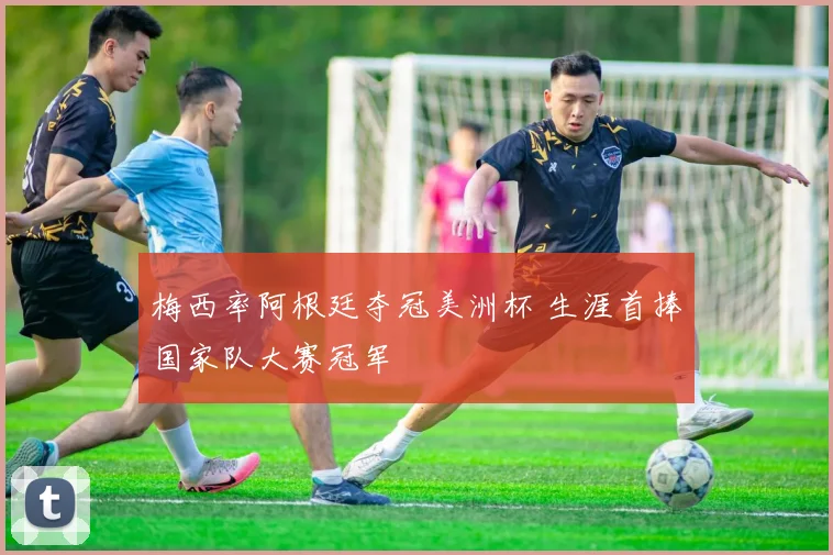 梅西率阿根廷夺冠美洲杯 生涯首捧国家队大赛冠军