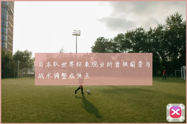 日本队世界杯表现分析晋级前景与战术调整成焦点
