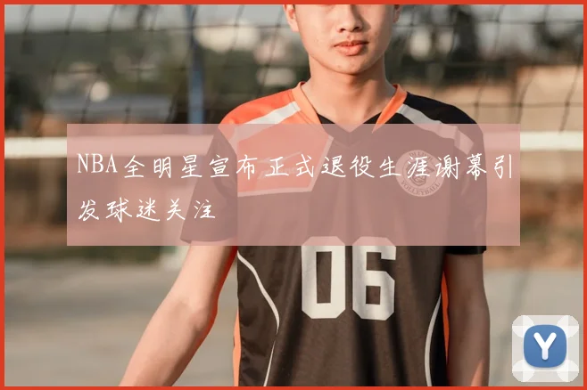 NBA全明星宣布正式退役生涯谢幕引发球迷关注