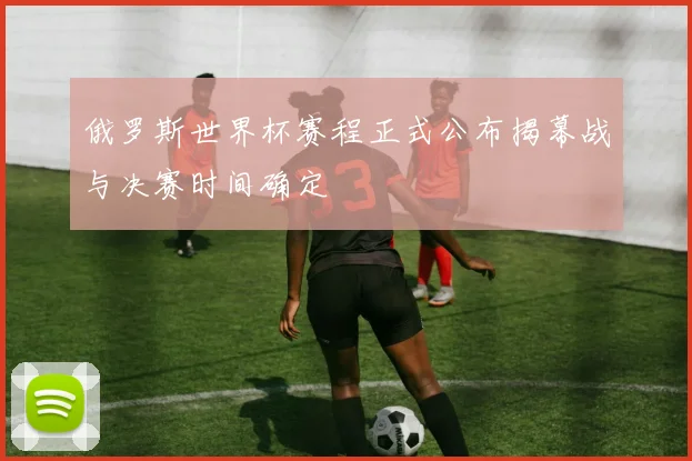 俄罗斯世界杯赛程正式公布揭幕战与决赛时间确定