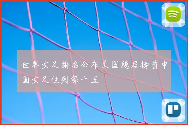 世界女足排名公布美国稳居榜首中国女足位列第十五