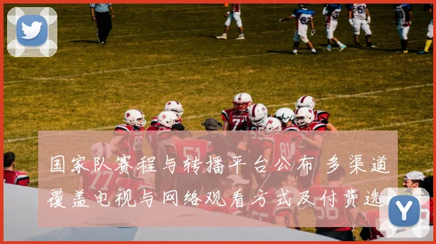国家队赛程与转播平台公布 多渠道覆盖电视与网络观看方式及付费选项详情